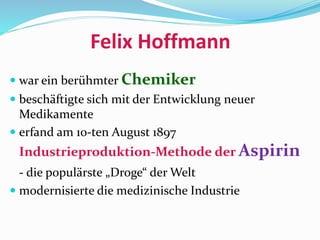 Felix Hoffmann
 war ein berühmter Chemiker
 beschäftigte sich mit der Entwicklung neuer
Medikamente
 erfand am 10-ten August 1897
Industrieproduktion-Methode der Aspirin
- die populärste „Droge“ der Welt
 modernisierte die medizinische Industrie
 