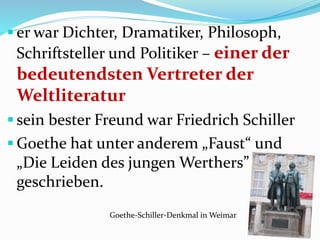  er war Dichter, Dramatiker, Philosoph,
Schriftsteller und Politiker – einer der
bedeutendsten Vertreter der
Weltliteratur
 sein bester Freund war Friedrich Schiller
 Goethe hat unter anderem „Faust“ und
„Die Leiden des jungen Werthers”
geschrieben.
Goethe-Schiller-Denkmal in Weimar
 