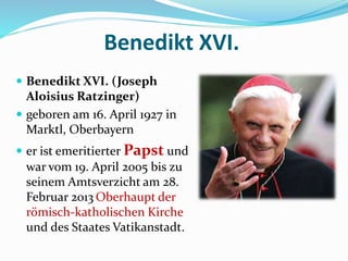 Benedikt XVI.
 Benedikt XVI. (Joseph
Aloisius Ratzinger)
 geboren am 16. April 1927 in
Marktl, Oberbayern
 er ist emeritierter Papst und
war vom 19. April 2005 bis zu
seinem Amtsverzicht am 28.
Februar 2013 Oberhaupt der
römisch-katholischen Kirche
und des Staates Vatikanstadt.
 