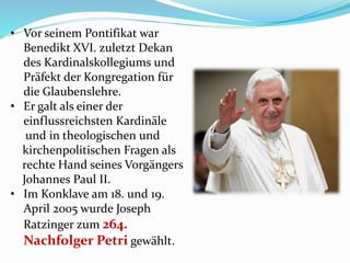 • Vor seinem Pontifikat war
Benedikt XVI. zuletzt Dekan
des Kardinalskollegiums und
Präfekt der Kongregation für
die Glaubenslehre.
• Er galt als einer der
einflussreichsten Kardinäle
und in theologischen und
kirchenpolitischen Fragen als
rechte Hand seines Vorgängers
Johannes Paul II.
• Im Konklave am 18. und 19.
April 2005 wurde Joseph
Ratzinger zum 264.
Nachfolger Petri gewählt.
 
