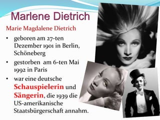 Marlene Dietrich
Marie Magdalene Dietrich
• geboren am 27-ten
Dezember 1901 in Berlin,
Schöneberg
• gestorben am 6-ten Mai
1992 in Paris
• war eine deutsche
Schauspielerin und
Sängerin, die 1939 die
US-amerikanische
Staatsbürgerschaft annahm.
 