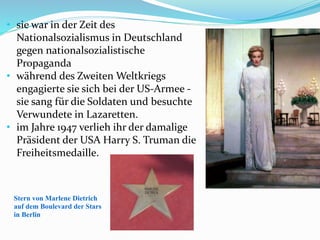 Stern von Marlene Dietrich
auf dem Boulevard der Stars
in Berlin
• sie war in der Zeit des
Nationalsozialismus in Deutschland
gegen nationalsozialistische
Propaganda
• während des Zweiten Weltkriegs
engagierte sie sich bei der US-Armee -
sie sang für die Soldaten und besuchte
Verwundete in Lazaretten.
• im Jahre 1947 verlieh ihr der damalige
Präsident der USA Harry S. Truman die
Freiheitsmedaille.
 