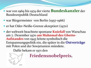  war von 1969 bis 1974 der vierte Bundeskanzler der
Bundesrepublik Deutschland
 war Bürgermeister von Berlin (1957-1966)
 er hat Oder-Neiße-Grenze akzeptiert (1970)
 der weltweit beachtete spontane Kniefall von Warschau
am 7. Dezember 1970 am Mahnmal des Ghetto-
Aufstandes von 1943 leitete symbolisch die
Entspannungspolitik ein, die später in die Ostverträge
mit Polen und der Sowjetunion mündete.
Dafür bekam er 1971 den
Friedensnobelpreis.
 