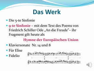 Das Werk
 Die 5-te Sinfonie
 9-te Sinfonie – mit dem Text des Poems von
Friedrich Schiller Ode „An die Freude”– ihr
Fragment gilt heute als
Hymne der Europäischen Union
 Klaviersonate Nr. 14 und 8
 Für Elise
 Fidelio
 