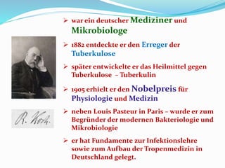  war ein deutscher Mediziner und
Mikrobiologe
 1882 entdeckte er den Erreger der
Tuberkulose
 später entwickelte er das Heilmittel gegen
Tuberkulose – Tuberkulin
 1905 erhielt er den Nobelpreis für
Physiologie und Medizin
 neben Louis Pasteur in Paris – wurde er zum
Begründer der modernen Bakteriologie und
Mikrobiologie
 er hat Fundamente zur Infektionslehre
sowie zum Aufbau der Tropenmedizin in
Deutschland gelegt.
 