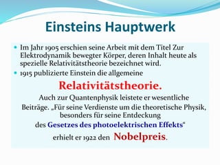 Einsteins Hauptwerk
 Im Jahr 1905 erschien seine Arbeit mit dem Titel Zur
Elektrodynamik bewegter Körper, deren Inhalt heute als
spezielle Relativitätstheorie bezeichnet wird.
 1915 publizierte Einstein die allgemeine
Relativitätstheorie.
Auch zur Quantenphysik leistete er wesentliche
Beiträge. „Für seine Verdienste um die theoretische Physik,
besonders für seine Entdeckung
des Gesetzes des photoelektrischen Effekts“
erhielt er 1922 den Nobelpreis.
 