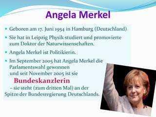 Angela Merkel
 Geboren am 17. Juni 1954 in Hamburg (Deutschland)
 Sie hat in Leipzig Physik studiert und promovierte
zum Doktor der Naturwissenschaften.
 Angela Merkel ist Politikierin.
 Im September 2005 hat Angela Merkel die
Parlamentswahl gewonnen
und seit November 2005 ist sie
Bundeskanzlerin
– sie steht (zum dritten Mal) an der
Spitze der Bundesregierung Deutschlands.
 