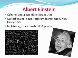 Albert Einstein
 Geboren am 14-ten März 1879 in Ulm
 Gestorben am 18-ten April 1955 in Princeton, New
Jersey, USA
 Im Jahre 1930 ist er in die USA gefahren.
 
