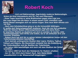 Robert Koch
- - Arzt und Baktereologe, begründete moderne Baktereologie.
- Schon als Kind interessierte sich für Tier-und Pflanzwelt.
- Eines Tages tauschte er seine Briefmarken gegen eine Lupe aus.
Die Lupe zeiget ihm die Natur in einem neuen Licht: unendlich viele
kleine Wesen bewegten sich vor seinen Augen. Eine neue Welt öffnete sich
vor ihm.
- Nach dem Schulabschluss ging er an die Universität Göttingen.
Er wollte dort Naturwissenschaft studieren. Doch die von ihm entdeckte
Welt der kleinen Wesen (Mikroorganismen) gab ihm keine Ruhe.
Er beschloss Medizin zu studieren um Arzt zu werden. Er machte viele
Forschungsreisen nach Afrika und Indien, wo er als einfacher Arzt und
Forscher arbeitete.
- Robert Koch hat sich bis zu seinen letzten Lebensjahren immer mit den
Tuberkuloseproblemen beschäftigt.
- Koch betrieb umfangreiche Studien über Lepra, Cholera, Typhus,
Tollwut und Malaria. Die Menschheit verdankt ihm die Entdeckung
der Cholerabazillen und der Bazillen der Tuberkulose.
- Im Jahre 1904 beschäftigte sich koch mit dem Studium der Schlaf-
krankheit.
- Im Jahre 1905 hat Koch den Nobelpreis für Medizin erhalten.
- Am 27. Mai 1910 starb Robert Koch. Sein Name bleibt
unauslöschlich in der Wissenschaft eingetragen. Cholerabazillen
 