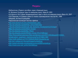 •Библиотечка «Первого сентября» серия «Немецкий язык»
•А. Митаенко Основные темы по немецкому языку: Айрис.М. 2003
•Н.И.Шульте, М.А.Губина Экзаменационные темы и тексты на немецком языке «Вако» М., 2007
•Л.Ф.Смирнова, А.Н.Шамов собие по чтению страноведческих текстов НН., 1998
•Wikipedia, die freie Enzyklopädie
•Персональная коллекция текстов и файлов
•http://www.deutsch-uni.com.ru/themen/them_deut_
• http://de.wikipedia.org/wiki/Peter_Gr%C3%BCnberg
• http://de.wikipedia.org/wiki/Liste_der_deutschen_Nobelpreistr%C3%A4ger)
•http://de.wikipedia.org/wiki/Albert_Einstein
•http://de.wikipedia.org/wiki/Max_Planck
•http://de.wikipedia.org/wiki/Wilhelm_Conrad_R%C3%B6ntgen
•http://francisthemulenews.files.wordpress.com/2011/05/dibujo20110504_
•single-atom_quantum_memory.png?w=616&h=382
•http://s46.radikal.ru/i114/1008/e5/464818cada3e.jpg
•http://aix1.uottawa.ca/~ithomasf/images/humboldt.jpg
•http://upload.wikimedia.org/wikipedia/commons/6/68/Humboldt.jpg
•http://motor.ucoz.net/_pu/5/s19443896.jpg
Ресурсы
 