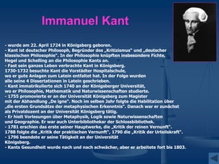 Immanuel Kant
- wurde am 22. April 1724 in Königsberg geboren.
- Kant ist deutscher Philosoph, Begründer des „Kritizismus“ und „deutscher
klassischen Philosophie“. In der Philosophie knüpften insbesondere Fichte,
Hegel und Schelling an die Philosophie Kants an.
- Fast sein ganzes Leben verbrachte Kant in Königsberg.
1730-1732 besuchte Kant die Vorstädter Hospitalschule,
wo er gute Anlagen zum Latein entfaltet hat. In der Folge wurden
alle seine 4 Dissertationen in Latein geschrieben.
- Kant immatrikulierte sich 1740 an der Königsberger Universität,
wo er Philosophie, Mathematik und Naturwissenschaften studierte.
- 1755 promovierte er an der Universität Königsberg zum Magister
mit der Abhandlung „De igne“. Noch im selben Jahr folgte die Habilitation über
„die ersten Grundsätze der metaphysischen Erkenntnis“. Danach war er zunächst
als Privatdozent an der Universität Königsberg tätig.
- Er hielt Vorlesungen über Metaphysik, Logik sowie Naturwissenschaften
und Geographie. Er war auch Unterbibliothekar der Schlossbibliothek.
- 1781 erschien das erste seiner Hauptwerke, die „Kritik der reinen Vernunft“.
1788 folgte die „Kritik der praktischen Vernunft“, 1790 die „Kritik der Urteilskraft“.
- 1796 beendete er seine Tätigkeit an der Universität
Königsberg.
- Kants Gesundheit wurde nach und nach schwächer, aber er arbeitete fort bis 1803.
 