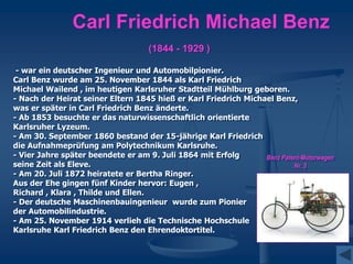 Carl Friedrich Michael Benz
(1844 - 1929 )
- war ein deutscher Ingenieur und Automobilpionier.
Carl Benz wurde am 25. November 1844 als Karl Friedrich
Michael Wailend , im heutigen Karlsruher Stadtteil Mühlburg geboren.
- Nach der Heirat seiner Eltern 1845 hieß er Karl Friedrich Michael Benz,
was er später in Carl Friedrich Benz änderte.
- Ab 1853 besuchte er das naturwissenschaftlich orientierte
Karlsruher Lyzeum.
- Am 30. September 1860 bestand der 15-jährige Karl Friedrich
die Aufnahmeprüfung am Polytechnikum Karlsruhe.
- Vier Jahre später beendete er am 9. Juli 1864 mit Erfolg
seine Zeit als Eleve.
- Am 20. Juli 1872 heiratete er Bertha Ringer.
Aus der Ehe gingen fünf Kinder hervor: Eugen ,
Richard , Klara , Thilde und Ellen.
- Der deutsche Maschinenbauingenieur wurde zum Pionier
der Automobilindustrie.
- Am 25. November 1914 verlieh die Technische Hochschule
Karlsruhe Karl Friedrich Benz den Ehrendoktortitel.
Benz Patent-Motorwagen
Nr. 3
 