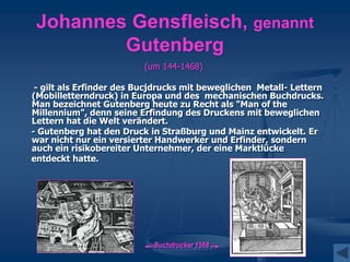 Johannes Gensfleisch, genannt
Gutenberg
(um 144-1468)
- gilt als Erfinder des Bucjdrucks mit beweglichen Metall- Lettern
(Mobilletterndruck) in Europa und des mechanischen Buchdrucks.
Man bezeichnet Gutenberg heute zu Recht als "Man of the
Millennium", denn seine Erfindung des Druckens mit beweglichen
Lettern hat die Welt verändert.
- Gutenberg hat den Druck in Straßburg und Mainz entwickelt. Er
war nicht nur ein versierter Handwerker und Erfinder, sondern
auch ein risikobereiter Unternehmer, der eine Marktlücke
entdeckt hatte.
Buchdrucker 1568
 