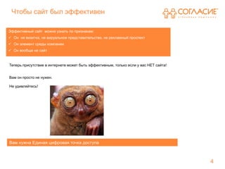 Чтобы сайт был эффективен

Эффективный сайт можно узнать по признакам:
 Он не визитка, не вируальное представительство, не рекламный проспект
 Он элемент среды компании
 Он вообще не сайт


Теперь присутствие в интернете может быть эффективным, только если у вас НЕТ сайта!


Вам он просто не нужен.

Не удивляйтесь!




Вам нужна Единая цифровая точка доступа



                                                                                      4
 