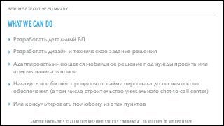 BERI.ME EXECUTIVE SUMMARY
WHAT WE CAN DO
▸ Разработать детальный БП
▸ Разработать дизайн и техническое задание решения
▸ Адаптировать имеющееся мобильное решение под нужды проекта или
помочь написать новое
▸ Наладить все бизнес процессы от найма персонала до технического
обеспечения (в том числе строительство уникального chat-to-call center)
▸ Или консультировать по любому из этих пунктов
«FACTOR BENCH» 2015 © ALL RIGHTS RESERVED. STRICTLY CONFIDENTIAL. DO NOT COPY. DO NOT DISTRIBUTE.
 