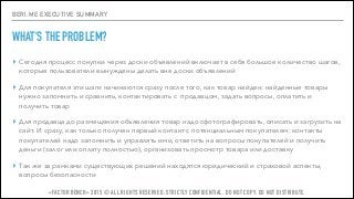 BERI.ME EXECUTIVE SUMMARY
WHAT'S THE PROBLEM?
▸ Сегодня процесс покупки через доски объявлений включает в себя большое количество шагов,
которые пользователи вынуждены делать вне доски объявлений
▸ Для покупателя эти шаги начинаются сразу после того, как товар найден: найденные товары
нужно запомнить и сравнить, контактировать с продавцом, задать вопросы, оплатить и
получить товар
▸ Для продавца до размещения объявления товар надо сфотографировать, описать и загрузить на
сайт. И сразу, как только получен первый контакт с потенциальным покупателем: контакты
покупателей надо запомнить и управлять ими, ответить на вопросы покупателей и получить
деньги (залог или оплату полностью), организовать просмотр товара или доставку
▸ Так же за рамками существующих решений находятся юридический и страховой аспекты,
вопросы безопасности
«FACTOR BENCH» 2015 © ALL RIGHTS RESERVED. STRICTLY CONFIDENTIAL. DO NOT COPY. DO NOT DISTRIBUTE.
 