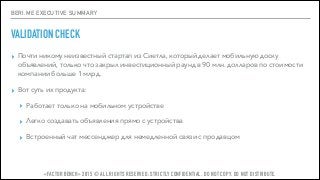 BERI.ME EXECUTIVE SUMMARY
VALIDATION CHECK
▸ Почти никому неизвестный стартап из Сиетла, который делает мобильную доску
объявлений, только что закрыл инвестиционный раунд в 90 млн. долларов по стоимости
компании больше 1 млрд.
▸ Вот суть их продукта:
▸ Работает только на мобильном устройстве
▸ Легко создавать объявления прямо с устройства
▸ Встроенный чат мессенджер для немедленной связи с продавцом
«FACTOR BENCH» 2015 © ALL RIGHTS RESERVED. STRICTLY CONFIDENTIAL. DO NOT COPY. DO NOT DISTRIBUTE.
 