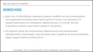 BERI.ME EXECUTIVE SUMMARY
BUSINESS MODEL
▸ Для того, чтобы быстро завоевать рынок и выбить из него имеющуюся
конкуренцию мы предлагаем брать деньги только, как проценты от
предоставленных на платформе сервисов (как-то платеж, escrow
страховка, оценка и доставка товара и так далее)
▸ На первом этапе все внутренние сервисы включая размещений
объявлений и транзакции, при которых наши сервисы не использовались,
будут предоставляться бесплатно
«FACTOR BENCH» 2015 © ALL RIGHTS RESERVED. STRICTLY CONFIDENTIAL. DO NOT COPY. DO NOT DISTRIBUTE.
 