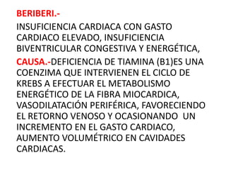 BERIBERI.-
INSUFICIENCIA CARDIACA CON GASTO
CARDIACO ELEVADO, INSUFICIENCIA
BIVENTRICULAR CONGESTIVA Y ENERGÉTICA,
CAUSA.-DEFICIENCIA DE TIAMINA (B1)ES UNA
COENZIMA QUE INTERVIENEN EL CICLO DE
KREBS A EFECTUAR EL METABOLISMO
ENERGÉTICO DE LA FIBRA MIOCARDICA,
VASODILATACIÓN PERIFÉRICA, FAVORECIENDO
EL RETORNO VENOSO Y OCASIONANDO UN
INCREMENTO EN EL GASTO CARDIACO,
AUMENTO VOLUMÉTRICO EN CAVIDADES
CARDIACAS.
 