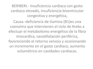 BERIBERI.- Insuficiencia cardiaca con gasto
cardiaco elevado, insuficiencia biventricular
congestiva y energética,
Causa.-deficiencia de tiamina (B1)es una
coenzima que intervienen el ciclo de Krebs a
efectuar el metabolismo energético de la fibra
miocardica, vasodilatación periférica,
favoreciendo el retorno venoso y ocasionando
un incremento en el gasto cardiaco, aumento
volumétrico en cavidades cardiacas.

 