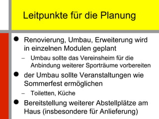 Leitpunkte für die Planung Renovierung, Umbau, Erweiterung wird in einzelnen Modulen geplant Umbau sollte das Vereinsheim für die Anbindung weiterer Sporträume vorbereiten der Umbau sollte Veranstaltungen wie Sommerfest ermöglichen Toiletten, Küche Bereitstellung weiterer Abstellplätze am Haus (insbesondere für Anlieferung) 