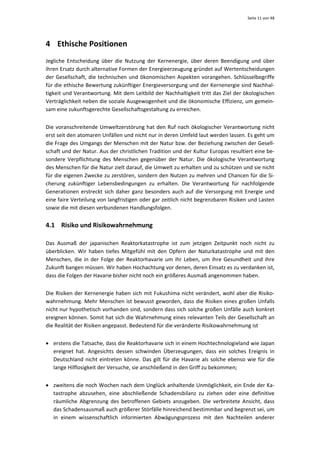 Seite 11 von 48 




4 Ethische Positionen 
Jegliche  Entscheidung  über  die  Nutzung  der  Kernenergie,  über  deren  Beendigung  und  über 
ihren Ersatz durch alternative Formen der Energieerzeugung gründet auf Wertentscheidungen 
der  Gesellschaft,  die  technischen  und  ökonomischen  Aspekten  vorangehen.  Schlüsselbegriffe 
für die ethische Bewertung zukünftiger Energieversorgung und der Kernenergie sind Nachhal‐
tigkeit und Verantwortung. Mit dem Leitbild der Nachhaltigkeit tritt das Ziel der ökologischen 
Verträglichkeit neben die soziale Ausgewogenheit und die ökonomische Effizienz, um gemein‐
sam eine zukunftsgerechte Gesellschaftsgestaltung zu erreichen.  


Die  voranschreitende  Umweltzerstörung  hat  den  Ruf  nach  ökologischer  Verantwortung  nicht 
erst seit den atomaren Unfällen und nicht nur in deren Umfeld laut werden lassen. Es geht um 
die Frage des Umgangs der Menschen mit der Natur bzw. der Beziehung zwischen der Gesell‐
schaft und der Natur. Aus der christlichen Tradition und der Kultur Europas resultiert eine be‐
sondere  Verpflichtung  des  Menschen  gegenüber  der  Natur.  Die  ökologische  Verantwortung 
des Menschen für die Natur zielt darauf, die Umwelt zu erhalten und zu schützen und sie nicht 
für die eigenen Zwecke zu zerstören, sondern den Nutzen zu mehren und Chancen für die Si‐
cherung  zukünftiger  Lebensbedingungen  zu  erhalten.  Die  Verantwortung  für  nachfolgende 
Generationen  erstreckt  sich  daher  ganz  besonders  auch  auf  die  Versorgung  mit  Energie  und 
eine faire Verteilung von langfristigen oder gar zeitlich nicht begrenzbaren Risiken und Lasten 
sowie die mit diesen verbundenen Handlungsfolgen.  


4.1 Risiko und Risikowahrnehmung 

Das  Ausmaß  der  japanischen  Reaktorkatastrophe  ist  zum  jetzigen  Zeitpunkt  noch  nicht  zu 
überblicken.  Wir  haben  tiefes  Mitgefühl  mit  den  Opfern  der  Naturkatastrophe  und  mit  den 
Menschen,  die  in  der  Folge  der  Reaktorhavarie  um  ihr  Leben,  um  ihre  Gesundheit  und  ihre 
Zukunft bangen müssen. Wir haben Hochachtung vor denen, deren Einsatz es zu verdanken ist, 
dass die Folgen der Havarie bisher nicht noch ein größeres Ausmaß angenommen haben.  


Die Risiken der Kernenergie haben sich mit Fukushima nicht verändert, wohl aber die Risiko‐
wahrnehmung.  Mehr  Menschen ist bewusst geworden, dass die Risiken eines großen Unfalls 
nicht nur hypothetisch vorhanden sind, sondern dass sich solche großen Unfälle auch konkret 
ereignen können. Somit hat sich die Wahrnehmung eines relevanten Teils der Gesellschaft an 
die Realität der Risiken angepasst. Bedeutend für die veränderte Risikowahrnehmung ist  


• erstens die Tatsache, dass die Reaktorhavarie sich in einem Hochtechnologieland wie Japan 
  ereignet  hat.  Angesichts  dessen  schwinden  Überzeugungen,  dass  ein  solches  Ereignis  in 
  Deutschland  nicht  eintreten  könne.  Das  gilt  für  die  Havarie  als  solche  ebenso  wie  für  die 
  lange Hilflosigkeit der Versuche, sie anschließend in den Griff zu bekommen; 


• zweitens die noch Wochen nach dem Unglück anhaltende Unmöglichkeit, ein Ende der Ka‐
  tastrophe  abzusehen,  eine  abschließende  Schadensbilanz  zu  ziehen  oder  eine  definitive 
  räumliche  Abgrenzung  des  betroffenen  Gebiets  anzugeben.  Die  verbreitete  Ansicht,  dass 
  das Schadensausmaß auch größerer Störfälle hinreichend bestimmbar und begrenzt sei, um 
  in  einem  wissenschaftlich  informierten  Abwägungsprozess  mit  den  Nachteilen  anderer 
 