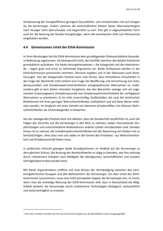 Seite 15 von 48 




Verbesserung der Energieeffizienz geringere Gesundheits‐ und Umweltrisiken mit sich bringen 
als  die  Kernenergie.  Zudem  scheinen  die  wirtschaftlichen  Risiken  dieser  Alternativenergien 
nach  heutiger  Sicht  überschaubar  und  begrenzbar  zu  sein.  Dies  gilt  in  abgeschwächter  Form 
auch für die Nutzung der fossilen Energieträger, wenn die vereinbarten Ziele zum Klimaschutz 
eingehalten werden. 


4.4 Gemeinsames Urteil der Ethik‐Kommission 

In ihren Beratungen hat die Ethik‐Kommission dem grundlegenden Risikoverständnis besonde‐
re Bedeutung zugemessen. Sie beansprucht nicht, den Konflikt zwischen den beiden Positionen 
grundsätzlich aufzulösen. Für beide Herangehensweisen – die kategoriale und die relativieren‐
de  –  liegen  gute  und  ernst  zu  nehmende  Argumente  vor.  Beide  Sichtweisen  werden  in  der 
Ethik‐Kommission prononciert vertreten. Dennoch ergaben sich in der Diskussion auch Annä‐
herungen.  Von  der  kategorialen  Position  kann  man  lernen,  dass  vertretbares  Entscheiden  in 
der Frage der Atomkraft nicht einfach eine Frage der Bezifferung und Verrechnung von Scha‐
densausmaßen  und  Schadenswahrscheinlichkeiten  energiepolitischer  Alternativen  ist.  Insbe‐
sondere  gibt  es  kein  Gebot  rationalen  Vorgehens,  das  den  Betrachter  zwänge,  sich  am  soge‐
nannten Erwartungswert (Schadensausmaß mal Schadenswahrscheinlichkeit) der verfügbaren 
Alternativen zu orientieren. Es ist nicht unvernünftig, Großschäden, die nach der technischen 
Risikoformel mit ihren geringen Wahrscheinlichkeiten multipliziert und auf diese Weise relati‐
viert werden, im Vergleich mit einer Vielzahl von kleineren Schadensfällen mit höheren Wahr‐
scheinlichkeiten als schwerwiegender zu bewerten. 


Aus der abwägenden Position lässt sich ableiten, dass die Gesellschaft verpflichtet ist, auch die 
Folgen  des  Verzichts  auf  die  Kernenergie  in  den  Blick  zu  nehmen,  wobei  internationale  Ver‐
pflichtungen und unterschiedliche Risikokulturen anderer Länder einzubeziehen sind. Darüber 
hinaus ist es rational, die Schadenswahrscheinlichkeiten bei der Bewertung von Risiken mit zu 
berücksichtigen, ohne dass man sich dabei an die Formel des Produktes 1  aus Wahrscheinlich‐
keit und Schadensausmaß halten muss. 


In  praktischer  Hinsicht  gelangen  beide  Grundpositionen  im  Hinblick  auf  die  Kernenergie  zu 
dem gleichen Schluss, die Nutzung der Atomkraftwerke so zügig zu beenden, wie ihre Leistung 
durch  risikoärmere  Energien  nach  Maßgabe  der  ökologischen,  wirtschaftlichen  und  sozialen 
Verträglichkeit ersetzt werden kann.  


Mit  dieser  Argumentation  eröffnet  sich  eine  Brücke  der  Verständigung  zwischen  den  kern‐
energiekritischen  Gruppen  und  den  Befürwortern  der  Kernenergie.  Um  dem  Urteil  der  Ethik‐
Kommission zuzustimmen, muss man nicht prinzipieller Gegner der Kernenergie sein. Es reicht, 
wenn  man  die  einhellige  Meinung  der  Ethik‐Kommission  teilt,  dass  in  Deutschland  die  Mög‐
lichkeit  besteht,  die  Kernenergie  durch  risikoärmere  Technologien  ökologisch,  wirtschaftlich 
und sozial verträglich zu ersetzen. 


 


                                                            
1
  Unter dem „Produkt“ versteht man hier das rechnerische Ergebnis aus der Multiplikation zweier Ausgangsgrößen. 
 
