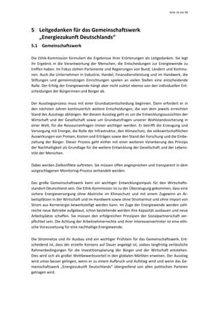 Seite 16 von 48 




5 Leitgedanken für das Gemeinschaftswerk  
  „Energiezukunft Deutschlands“ 
5.1 Gemeinschaftswerk 

Die  Ethik‐Kommission  formuliert  die  Ergebnisse  ihrer  Erörterungen  als  Leitgedanken.  Sie  legt 
ihr  Ergebnis  in  die  Verantwortung  der  Menschen,  die  Entscheidungen  zur  Energiewende  zu 
treffen haben. Im Fokus stehen Parlamente und Regierungen von Bund, Ländern und Kommu‐
nen. Auch die Unternehmen in Industrie, Handel, Finanzdienstleistung und im Handwerk, die 
Stiftungen  und  gemeinnützigen  Einrichtungen  spielen  an  vielen  Stellen  eine  entscheidende 
Rolle. Der Erfolg der Energiewende hängt aber nicht zuletzt ebenso von den individuellen Ent‐
scheidungen der Bürgerinnen und Bürger ab. 


Der  Ausstiegsprozess  muss  mit  einer  Grundsatzentscheidung  beginnen.  Dann  erfordert  er  in 
den  nächsten  Jahren  kontinuierlich  weitere  Entscheidungen,  die  von  dem  jeweils  erreichten 
Stand des Ausstiegs abhängen. Bei diesem Ausstieg geht es um die Entwicklungsaussichten der 
Wirtschaft  und  der  Gesellschaft  sowie  um  Grundsatzfragen  unserer  Wohlstandssicherung  in 
einer  Welt,  für  die  Ressourcenfragen  immer  wichtiger  werden.  Er  betrifft  die  Erzeugung  und 
Versorgung mit Energie, die Rolle der Infrastruktur, den Klimaschutz, die volkswirtschaftlichen 
Auswirkungen von Preisen, Kosten und Erträgen sowie den Stand der Forschung und die Einbe‐
ziehung  der  Bürger.  Dieser  Prozess  geht  einher  mit  einer  weiteren  Verankerung  des  Prinzips 
der Nachhaltigkeit als Grundlage für die weitere Entwicklung der Gesellschaft und der Lebens‐
stile der Menschen.  


Dabei werden Zielkonflikte auftreten. Sie müssen offen angesprochen und transparent in dem 
vorgeschlagenen Monitoring‐Prozess verhandelt werden.  


Das  große  Gemeinschaftswerk  kann  ein  wichtiger  Entwicklungsimpuls  für  den  Wirtschafts‐
standort Deutschland sein. Die Ethik‐Kommission ist zu der Überzeugung gekommen, dass eine 
sichere  Energieversorgung  ohne  Abstriche  im  Klimaschutz  und  mit  einem  Zugewinn  an  Ar‐
beitsplätzen in der Wirtschaft und im Handwerk sowie ohne Stromarmut und ohne Import von 
Strom aus Kernenergie bewerkstelligt werden kann. Im Zuge der Energiewende werden zahl‐
reiche neue Betriebe aufgebaut, schon bestehende werden ihre Kapazität ausbauen und neue 
Arbeitsplätze  schaffen.  Sie  müssen  den  erfolgreichen  Prinzipien  der  Sozialpartnerschaft  ver‐
pflichtet sein. Die Achtung der Arbeitnehmerrechte und ihrer Interessenvertreter ist eine ethi‐
sche Voraussetzung für eine nachhaltige Energiewende.


Die  Stromnetze  und  ihr  Ausbau  sind  ein  wichtiger  Prüfstein  für  das  Gemeinschaftswerk.  Ent‐
scheidend ist, dass der erzielte Konsens auf Dauer angelegt ist, sodass langfristig verlässliche 
Rahmenbedingungen  für  die  Investitionsplanung  der  Bürger  und  der  Wirtschaft  entstehen. 
Dies wird sich als großer Wettbewerbsvorteil in den globalen Märkten erweisen. Der Ausstieg 
wird umso besser gelingen, wenn er zu einem Aufbruch und Aufstieg wird und wenn das Ge‐
meinschaftswerk  „Energiezukunft  Deutschlands“  übergreifend  von  allen  politischen  Parteien 
getragen wird. 
 