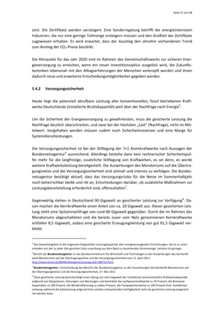 Seite 21 von 48 




zent.  Die  Zertifikate  werden  versteigert.  Eine  Sonderregelung  betrifft  die  energieintensiven 
Industrien, die nur eine geringe Teilmenge ersteigern müssen und den Großteil der Zertifikate 
zugewiesen  erhalten.  Es  wird  erwartet,  dass  der  Ausstieg  den  ohnehin  vorhandenen  Trend 
zum Anstieg der CO2‐Preise bestärkt.  


Die Klimaziele für das Jahr 2020 sind im Rahmen des Gemeinschaftswerks zur sicheren Ener‐
gieversorgung  zu  erreichen,  wenn  ein  neuer  Investitionszyklus  ausgelöst  wird,  die  Zukunfts‐
techniken lebensnah mit den Alltagserfahrungen der Menschen  verknüpft werden und ihnen 
dadurch neue und erweiterte Entscheidungsmöglichkeiten gegeben werden. 


5.4.2         Versorgungssicherheit 


Heute  liegt  die  potenziell  abrufbare  Leistung  aller  konventionellen,  fossil  betriebenen  Kraft‐
werke Deutschlands (installierte Bruttokapazität) weit über der Nachfrage nach Energie 5 .  


Um  die  Sicherheit  der  Energieversorgung  zu  gewährleisten,  muss  die  gesicherte  Leistung  die 
Nachfrage deutlich überschreiten; und zwar bei der höchsten „Last“ (Nachfrage), nicht im Mit‐
telwert.  Vorgehalten  werden  müssen  zudem  noch  Sicherheitsreserven  und  eine  Marge  für 
Systemdienstleistungen. 


Die  Versorgungssicherheit  ist  bei  der  Stilllegung  der  7+1  Atomkraftwerke  nach  Aussagen  der 
Bundesnetzagentur 6   ausreichend.  Allerdings  bestehe  dann  kein  rechnerischer  Sicherheitspuf‐
fer  mehr  für  die  langfristige,  zusätzliche  Stilllegung  von  Kraftwerken,  es  sei  denn,  es  werde 
weitere Kraftwerksleistung bereitgestellt. Die Auswirkungen des Moratoriums auf die Übertra‐
gungsnetze und die Versorgungssicherheit sind zeitnah und intensiv zu verfolgen. Die Bundes‐
netzagentur  bestätigt  aktuell,  dass  das  Versorgungsrisiko  für  die  Netze  im  Sommerhalbjahr 
noch beherrschbar bleibt und rät an, Entscheidungen darüber, ob zusätzliche Maßnahmen zur 
Leistungsbereitstellung erforderlich sind, offenzuhalten 7 . 


Gegenwärtig  stehen  in  Deutschland  90  Gigawatt  an  gesicherter  Leistung  zur  Verfügung 8 .  Da‐
von machen die Kernkraftwerke einen Anteil von ca. 20 Gigawatt aus. Dieser gesicherten Leis‐
tung steht eine Spitzennachfrage von rund 80 Gigawatt gegenüber. Durch die im Rahmen des 
Moratoriums  abgeschalteten  und  die  bereits  zuvor  vom  Netz  genommenen  Kernkraftwerke 
entfallen 8,5 Gigawatt, sodass eine gesicherte Erzeugungsleistung von gut 81,5 Gigawatt ver‐
bleibt.  

                                                            
5
  Das Gesamtangebot ist die insgesamt hergestellte Leistungskapazität aller energieerzeugenden Einrichtungen. Sie ist zu unter‐
scheiden von der zu jeder Zeit gesichert (also zuverlässig aus dem Netz) zu beziehenden Strommenge. Letztere ist geringer. 
6 
 Bericht der Bundesnetzagentur an das Bundesministerium für Wirtschaft und Technologie zu den Auswirkungen des Kernkraft‐
werk‐Moratoriums auf die Übertragungsnetze und die Versorgungssicherheit vom 11. April 2011 
http://www.bmwi.de/BMWi/Navigation/energie,did=386714.html  
7
  Bundesnetzagentur: Fortschreibung des Berichts der Bundesnetzagentur zu den Auswirkungen des Kernkraft‐Moratoriums auf 
die Übertragungsnetze und die Versorgungssicherheit, 27. Mai 2011 
8
  Diese gesicherte Leistung berücksichtigt einen Abzug von zehn Gigawatt der installierten konventionellen Kraftwerkskapazität 
aufgrund von Reparaturen, Störungen und Wartungen und beinhaltet die Laufwasserkraftwerke zu 50 Prozent, die Biomasse‐
Kapazitäten zu 100 Prozent, die Windkraftleistung zu sieben Prozent, die Pumpspeicherwerke zu 100 Prozent ihrer installierten 
Leistung, während die Solarleistung aufgrund ihrer starken schwankenden Verfügbarkeit nicht als gesicherte Leistung eingerech‐
net werden kann.  
 