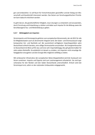 Seite 25 von 48 




gen und einbeziehen. Es soll Raum für Fortschrittsstudien geschaffen und der Dialog von Wis‐
senschaft und Gesellschaft intensiviert werden. Das Setzen von forschungspolitischen Prioritä‐
ten kann dadurch erleichtert werden. 


Es geht darum, die gesellschaftliche Fähigkeit, neue Lösungen zu entwickeln und anzuwenden, 
durch Forschung und Entwicklung zu stärken und dabei auch Impulse für die Bildung sowie die 
berufsbezogene Aus‐ und Weiterbildung zu geben. 


5.4.7   Abhängigkeit von Importen 


Stromimporte und Stromexporte gehören zum europäischen Binnenmarkt, der ab 2015 für alle 
EU‐Mitgliedsstaaten auch als Strommarkt integriert wird. Der Güter‐ und Stromaustausch zeigt 
komparative  Vor‐  und  Nachteile  auf.  Bei  ausreichend  verfügbaren  Importkapazitäten  wäre 
Deutschland schlecht beraten, eine völlige Stromautarkie anzustreben. Als Energieverbraucher 
ist Deutschland mit Blick auf Öl, Gas und Uran sehr importabhängig; dies gilt gleichermaßen für 
viele andere Rohstoffe. Grundsätzlich ist danach zu streben, mit Importen nicht einseitige Ab‐
hängigkeiten einzugehen und den Energie‐Mix möglichst vielfältig zu halten.  


Mit verbesserter Infrastruktur der europäischen Netze (Koppelstellen) wird der Austausch von 
Strom zunehmen. Importe und Exporte sind zum Lastmanagement erforderlich. Sie sind typi‐
scherweise  für  den  Norden  und  den  Süden  Deutschlands  unterschiedlich.  Kritisch  wird  der 
Stromimport erst, sofern er den nationalen Umbauzielen entgegenwirkt. 


 
 