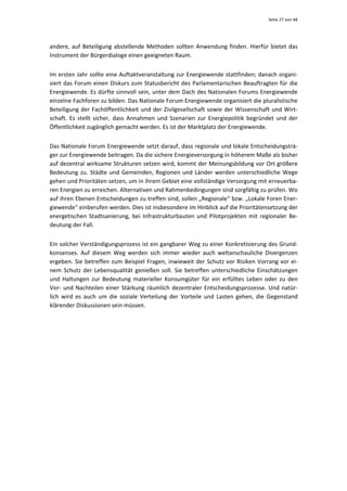Seite 27 von 48 




andere,  auf  Beteiligung  abstellende  Methoden  sollten  Anwendung  finden.  Hierfür  bietet  das 
Instrument der Bürgerdialoge einen geeigneten Raum.  


Im ersten Jahr sollte eine Auftaktveranstaltung zur Energiewende stattfinden; danach organi‐
siert  das  Forum  einen  Diskurs  zum  Statusbericht  des  Parlamentarischen  Beauftragten  für  die 
Energiewende. Es dürfte sinnvoll sein, unter dem Dach des Nationalen Forums Energiewende 
einzelne Fachforen zu bilden. Das Nationale Forum Energiewende organisiert die pluralistische 
Beteiligung  der  Fachöffentlichkeit  und  der  Zivilgesellschaft  sowie  der  Wissenschaft  und  Wirt‐
schaft.  Es  stellt  sicher,  dass  Annahmen  und  Szenarien  zur  Energiepolitik  begründet  und  der 
Öffentlichkeit zugänglich gemacht werden. Es ist der Marktplatz der Energiewende.  


Das Nationale Forum Energiewende setzt darauf, dass regionale und lokale Entscheidungsträ‐
ger zur Energiewende beitragen. Da die sichere Energieversorgung in höherem Maße als bisher 
auf dezentral wirksame Strukturen setzen wird, kommt der Meinungsbildung vor Ort größere 
Bedeutung  zu.  Städte  und  Gemeinden,  Regionen  und  Länder  werden  unterschiedliche  Wege 
gehen und Prioritäten setzen, um in ihrem Gebiet eine vollständige Versorgung mit erneuerba‐
ren Energien zu erreichen. Alternativen und Rahmenbedingungen sind sorgfältig zu prüfen. Wo 
auf ihren Ebenen Entscheidungen zu treffen sind, sollen „Regionale“ bzw. „Lokale Foren Ener‐
giewende“ einberufen werden. Dies ist insbesondere im Hinblick auf die Prioritätensetzung der 
energetischen  Stadtsanierung,  bei  Infrastrukturbauten  und  Pilotprojekten  mit  regionaler  Be‐
deutung der Fall.  


Ein solcher Verständigungsprozess ist ein gangbarer Weg zu einer Konkretisierung des Grund‐
konsenses.  Auf  diesem  Weg  werden  sich  immer  wieder  auch  weltanschauliche  Divergenzen 
ergeben.  Sie  betreffen  zum  Beispiel  Fragen,  inwieweit  der  Schutz  vor  Risiken  Vorrang  vor  ei‐
nem  Schutz  der  Lebensqualität  genießen  soll.  Sie  betreffen  unterschiedliche  Einschätzungen 
und  Haltungen  zur  Bedeutung  materieller  Konsumgüter  für  ein  erfülltes  Leben  oder  zu  den 
Vor‐  und  Nachteilen  einer  Stärkung  räumlich  dezentraler  Entscheidungsprozesse.  Und  natür‐
lich  wird  es  auch  um  die  soziale  Verteilung  der  Vorteile  und  Lasten  gehen,  die  Gegenstand 
klärender Diskussionen sein müssen. 
 