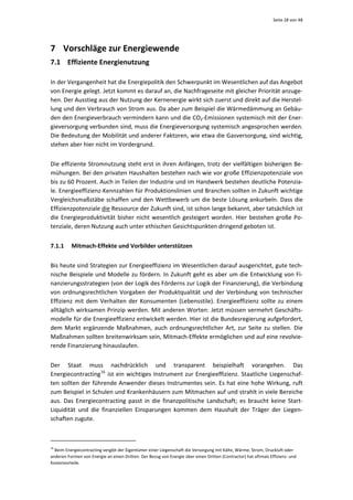 Seite 28 von 48 




7 Vorschläge zur Energiewende 
7.1 Effiziente Energienutzung 

In der Vergangenheit hat die Energiepolitik den Schwerpunkt im Wesentlichen auf das Angebot 
von Energie gelegt. Jetzt kommt es darauf an, die Nachfrageseite mit gleicher Priorität anzuge‐
hen. Der Ausstieg aus der Nutzung der Kernenergie wirkt sich zuerst und direkt auf die Herstel‐
lung und den Verbrauch von Strom aus. Da aber zum Beispiel die Wärmedämmung an Gebäu‐
den den Energieverbrauch vermindern kann und die CO2‐Emissionen systemisch mit der Ener‐
gieversorgung verbunden sind, muss die Energieversorgung systemisch angesprochen werden. 
Die Bedeutung der Mobilität und anderer Faktoren, wie etwa die Gasversorgung, sind wichtig, 
stehen aber hier nicht im Vordergrund.  


Die effiziente Stromnutzung steht erst in ihren Anfängen, trotz der vielfältigen bisherigen Be‐
mühungen. Bei den privaten Haushalten bestehen nach wie vor große Effizienzpotenziale von 
bis zu 60 Prozent. Auch in Teilen der Industrie und im Handwerk bestehen deutliche Potenzia‐
le. Energieeffizienz‐Kennzahlen für Produktionslinien und Branchen sollten in Zukunft wichtige 
Vergleichsmaßstäbe schaffen und den Wettbewerb  um die beste Lösung ankurbeln. Dass die 
Effizienzpotenziale die Ressource der Zukunft sind, ist schon lange bekannt, aber tatsächlich ist 
die  Energieproduktivität  bisher  nicht  wesentlich  gesteigert  worden.  Hier  bestehen  große  Po‐
tenziale, deren Nutzung auch unter ethischen Gesichtspunkten dringend geboten ist.  


7.1.1         Mitmach‐Effekte und Vorbilder unterstützen 


Bis heute sind Strategien zur Energieeffizienz im Wesentlichen darauf ausgerichtet, gute tech‐
nische Beispiele und Modelle zu fördern. In Zukunft geht es aber um die Entwicklung von Fi‐
nanzierungsstrategien (von der Logik des Förderns zur Logik der Finanzierung), die Verbindung 
von  ordnungsrechtlichen  Vorgaben  der  Produktqualität  und  der  Verbindung  von  technischer 
Effizienz  mit  dem  Verhalten  der  Konsumenten  (Lebensstile).  Energieeffizienz  sollte  zu  einem 
alltäglich wirksamen Prinzip werden. Mit anderen Worten: Jetzt müssen vermehrt Geschäfts‐
modelle für die Energieeffizienz entwickelt werden. Hier ist die Bundesregierung aufgefordert, 
dem  Markt  ergänzende  Maßnahmen,  auch  ordnungsrechtlicher  Art,  zur  Seite  zu  stellen.  Die 
Maßnahmen sollten breitenwirksam sein, Mitmach‐Effekte ermöglichen und auf eine revolvie‐
rende Finanzierung hinauslaufen. 


Der  Staat  muss  nachdrücklich  und  transparent  beispielhaft  vorangehen.  Das 
Energiecontracting 16   ist  ein  wichtiges  Instrument  zur  Energieeffizienz.  Staatliche  Liegenschaf‐
ten sollten der führende Anwender dieses Instrumentes sein. Es hat eine hohe Wirkung, ruft 
zum Beispiel in Schulen und Krankenhäusern zum Mitmachen auf und strahlt in viele Bereiche 
aus.  Das  Energiecontracting  passt  in  die  finanzpolitische  Landschaft;  es  braucht  keine  Start‐
Liquidität  und  die  finanziellen  Einsparungen  kommen  dem  Haushalt  der  Träger  der  Liegen‐
schaften zugute.  


                                                            
16
  Beim Energiecontracting vergibt der Eigentümer einer Liegenschaft die Versorgung mit Kälte, Wärme, Strom, Druckluft oder 
anderen Formen von Energie an einen Dritten. Der Bezug von Energie über einen Dritten (Contractor) hat oftmals Effizienz‐ und 
Kostenvorteile. 
 