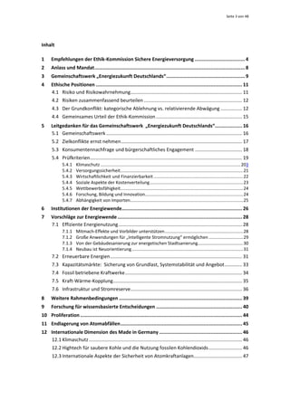 Seite 3 von 48 




Inhalt 

1     Empfehlungen der Ethik‐Kommission Sichere Energieversorgung ................................... 4 
2     Anlass und Mandat ......................................................................................................... 8 
3     Gemeinschaftswerk „Energiezukunft Deutschlands“ ....................................................... 9 
4     Ethische Positionen ...................................................................................................... 11 
      4.1  Risiko und Risikowahrnehmung  .................................................................................. 11 
                                                  .
      4.2  Risiken zusammenfassend beurteilen ......................................................................... 12 
      4.3  Der Grundkonflikt: kategorische Ablehnung vs. relativierende Abwägung ................ 12 
      4.4  Gemeinsames Urteil der Ethik‐Kommission ................................................................ 15 
5     Leitgedanken für das Gemeinschaftswerk  „Energiezukunft Deutschlands“  .................. 16            .
      5.1  Gemeinschaftswerk ..................................................................................................... 16 
      5.2  Zielkonflikte ernst nehmen .......................................................................................... 17 
      5.3  Konsumentennachfrage und bürgerschaftliches Engagement ................................... 18 
      5.4  Prüfkriterien ................................................................................................................. 19 
           5.4.1  Klimaschutz .................................................................................................................. 203 
           5.4.2  Versorgungssicherheit .................................................................................................... 21 
           5.4.3  Wirtschaftlichkeit und Finanzierbarkeit ......................................................................... 22 
           5.4.4  Soziale Aspekte der Kostenverteilung ............................................................................ 23 
           5.4.5  Wettbewerbsfähigkeit  ................................................................................................... 24 
                                                .
           5.4.6  Forschung, Bildung und Innovation  ............................................................................... 24 
                                                                  .
           5.4.7  Abhängigkeit von Importen  ........................................................................................... 25 
                                                       .
6     Institutionen der Energiewende  ................................................................................... 26 
                                    .
7     Vorschläge zur Energiewende ....................................................................................... 28 
      7.1  Effiziente Energienutzung ............................................................................................ 28 
           7.1.1  Mitmach‐Effekte und Vorbilder unterstützen ................................................................ 28 
           7.1.2  Große Anwendungen für „Intelligente Stromnutzung“ ermöglichen ............................ 29 
           7.1.3  Von der Gebäudesanierung zur energetischen Stadtsanierung  .................................... 30 
                                                                                                   .
           7.1.4  Neubau ist Neuorientierung ........................................................................................... 31 
      7.2  Erneuerbare Energien .................................................................................................. 31 
      7.3  Kapazitätsmärkte:  Sicherung von Grundlast, Systemstabilität und Angebot ............. 33 
      7.4  Fossil betriebene Kraftwerke ....................................................................................... 34 
      7.5  Kraft‐Wärme‐Kopplung  ............................................................................................... 35 
                               .
      7.6  Infrastruktur und Stromreserve ................................................................................... 36 
8     Weitere Rahmenbedingungen ...................................................................................... 39 
9     Forschung für wissensbasierte Entscheidungen ............................................................ 40 
10  Proliferation ................................................................................................................. 44 
11  Endlagerung von Atomabfällen ..................................................................................... 45 
12  Internationale Dimension des Made in Germany .......................................................... 46 
    12.1 Klimaschutz .................................................................................................................. 46 
      12.2 Hightech für saubere Kohle und die Nutzung fossilen Kohlendioxids ......................... 46 
      12.3 Internationale Aspekte der Sicherheit von Atomkraftanlagen  ................................... 47 
                                                                     .
 
 