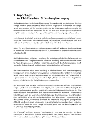 Seite 4 von 48 




1 Empfehlungen 
  der Ethik‐Kommission Sichere Energieversorgung 
Die Ethik‐Kommission ist der festen Überzeugung, dass der Ausstieg aus der Nutzung der Kern‐
energie  innerhalb  eines  Jahrzehntes  mittels  der  hier  vorgestellten  Maßnahmen  zur  Energie‐
wende abgeschlossen werden kann. Dieses Ziel und die notwendigen Maßnahmen sollte sich 
die Gesellschaft verbindlich vornehmen. Nur auf der Basis einer eindeutigen zeitlichen Zielset‐
zung können die notwendigen Planungs‐ und Investitionsentscheidungen getroffen werden. 


Für Politik und Gesellschaft ist es eine große Herausforderung, das Gemeinschaftswerk „Ener‐
giezukunft  Deutschlands“,  das  mit  schwierigen  Entscheidungen  und  Belastungen,  aber  auch 
mit besonderen Chancen verbunden ist, innerhalb eines Jahrzehnts zu realisieren.  


Dieses Ziel setzt ein konsequentes, zielorientiertes und politisch wirksames Monitoring (Analy‐
se, Bewertung, Handlungsempfehlung) voraus, zu dem der Bericht Vorgehen und Institutionen 
näher beschreibt.  


Die Ethik‐Kommission schlägt vor, umgehend das Amt eines unabhängigen Parlamentarischen 
Beauftragten für die Energiewende beim Deutschen Bundestag einzurichten und ein Nationa‐
les Forum Energiewende zu schaffen. Fortschritte müssen durch den Parlamentarischen Beauf‐
tragten für die Energiewende im Monitoring‐Prozess jährlich überprüft werden. 


Die Ethik‐Kommission macht diesen Vorschlag in dem Verständnis, dass die  Bundesregierung 
Konsequenzen  für  ein  möglichst  wirkungsstarkes  und  zielgerichtetes  Handeln  in  der  Energie‐
wende  und  für  eine  effiziente  Zusammenarbeit  mit  den  Ländern  zieht.  Die  Energiewende  ist 
organisatorisch  eine  äußerst  anspruchsvolle  Aufgabe,  für  die  ein  umfassendes  Projektmana‐
gement erforderlich ist, das die Politik besonders herausfordert.  


Der Ausstieg ist nötig und wird empfohlen, um Risiken, die von der Kernkraft in Deutschland 
ausgehen, in Zukunft auszuschließen. Er ist möglich, weil es risikoärmere Alternativen gibt. Der 
Ausstieg soll so gestaltet werden, dass die Wettbewerbsfähigkeit der Industrie und des Wirt‐
schaftsstandortes  nicht  gefährdet  wird.  Durch  Wissenschaft  und  Forschung,  technologische 
Entwicklungen sowie die unternehmerische Initiative zur Entwicklung neuer Geschäftsmodelle 
einer  nachhaltigen  Wirtschaft  verfügt  Deutschland  über  Alternativen:  Stromerzeugung  aus 
Wind,  Sonne,  Wasser,  Geothermie,  Biomasse,  die  effizientere  Nutzung  und  gesteigerte  Pro‐
duktivität  von  Energie  sowie  klimagerecht  eingesetzte  fossile  Energieträger.  Auch  veränderte 
Lebensstile der Menschen helfen Energie einzusparen, wenn diese die Natur respektieren und 
als Grundlage der Schöpfung erhalten.  


Der  „Ausstieg“  bedeutet  zunächst,  Atomkraftwerke  vom  Netz  zu  nehmen.  Der  Ethik‐
Kommission ist aber bewusst, dass die Atomkraftwerke nach diesem Zeitpunkt noch auf lange 
Zeit intensive Arbeiten von der Sicherung bis hin zum Rückbau erfordern. 
 