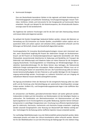 Seite 42 von 48 




•   Kommunale Strategien 


    Eine  von  Deutschlands  besonderen  Stärken  ist  die  regionale  und  lokale  Verankerung  von 
    Entscheidungsgewalt und politischer Gestaltung. Forschungsanstrengungen müssen Tech‐
    niken,  Verfahren,  Inhalte  und  Instrumente  für  die  Energiewende  auf  kommunaler  Ebene 
    entwickeln. Das gilt zum Beispiel für die Kostentransparenz, die infrastrukturelle Daseins‐
    vorsorge sowie für die Gerätetechnik.  


Die  Ergebnisse  der  weiteren  Forschungen  sind  für  die  Zeit  nach  dem  Atomausstieg  relevant 
und müssen daher jetzt begonnen werden. 


Da  weltweit  die  fossilen  Energieträger  bedeutend  bleiben  werden,  müssen  alle  Optionen  zur 
Vermeidung  von  CO2‐Emissionen  aus  fossilen  Quellen,  einschließlich  carbon  capture  and  se‐
questration  (CCS)  und  carbon  capture  and  utilization  (CCU),  vergleichend  erforscht  und  ihre 
Wirkungen auf Wirtschaft, Umwelt und Gesellschaft abgeschätzt werden.  


Forschungsarbeiten  für  innovative  Bereitstellungstechnologien  müssen  jetzt  intensiviert  wer‐
den,  wenn  Deutschland  langfristig  80  Prozent  der  elektrischen  Energie  am  Bruttostromver‐
brauch  und  60  Prozent  am  Bruttoendenergieverbrauch  regenerativ  bereitstellen  will.  Wind, 
Photovoltaik,  konzentrierende  Solarthermie  (in  Südeuropa  und  Nordafrika  mit  Transport  der 
Elektrizität  nach  Mitteleuropa)  und  Erdwärme  haben  ein  hohes  Potenzial  für  die  Energiever‐
sorgung  Deutschlands.  Forschungsarbeiten  zur  Entwicklung  von  Windenergieanlagen  mit  zu‐
sätzlichen  Systemdienstleistungen  für  die  Netze  können  dazu  beitragen,  die  fluktuierende 
elektrische  Energie  systemgerechter  einzuspeisen.  Neben  verbesserter  Effizienz  muss  vor  al‐
lem die Senkung der Kosten ein wesentliches Ziel sein. Die Fusionsforschung sollte als interna‐
tionale Gemeinschaftsaufgabe mit dem Potenzial zu sehr großen Beiträgen für die Energiever‐
sorgung  weiterverfolgt  werden.  Forschungen  zur  nuklearen  Sicherheit  und  zum  Umgang  mit 
radioaktivem Material müssen ebenfalls weitergeführt werden. 


Die Eignung verschiedener Arten der Biomasse für die energetische Nutzung sollte neu über‐
prüft  und  die  Forschung  unter  Berücksichtigung  von  systemischen  Gesichtspunkten  vorange‐
trieben werden. Größere CO2‐ und Energieminderungspotenziale liegen in der stofflichen Nut‐
zung von Biomasse. 


An  verlustarmen  und  flexiblen,  grenzüberschreitenden  Netzen  soll  weiter  geforscht  werden. 
Insbesondere ist dabei auch die Interaktion von Netzkonzepten mit den beteiligten Staaten zu 
untersuchen.  Die  Kombination  von  Wechselstromnetzen  mit  Gleichstromnetzen  auf  allen 
Spannungsebenen ist ein Forschungsthema von großer Bedeutung. Speicher können Schlüssel‐
komponenten in zukünftigen Energienetzen sein. Forschung muss effiziente Speichertechnolo‐
gien  für  elektrische,  thermische,  mechanische  und  chemische  Energie  entwickeln.  Langfristig 
werden  saisonale  Energiespeicher  unter  Nutzung  von  Wasserstoff  oder  Methan  wichtig  wer‐
den. Technologien für die Nutzung solcher stofflicher Speicher müssen entwickelt werden. 


Für nachhaltige Mobilitätskonzepte muss die Elektromobilität weiterentwickelt werden, Batte‐
riekonzepte  jenseits  und  neben  der  Lithium‐Ionenbatterie  sollten  erforscht  werden.  Wesent‐
lich für den Mobilitätssektor ist auch die Erforschung der Bedingungen für eine stärkere Integ‐
 