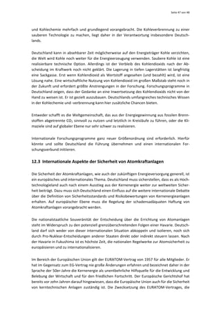 Seite 47 von 48 




und  Kohlechemie  mehrfach  und  grundlegend  vorangebracht.  Die  Kohleverbrennung  zu  einer 
sauberen  Technologie  zu  machen,  liegt  daher  in  der  Verantwortung  insbesondere  Deutsch‐
lands.  


Deutschland kann in absehbarer Zeit möglicherweise auf den Energieträger Kohle verzichten, 
die Welt wird Kohle noch weiter für die Energieerzeugung verwenden. Saubere Kohle ist eine 
realisierbare  technische  Option.  Allerdings  ist  der  Verbleib  des  Kohlendioxids  nach  der  Ab‐
scheidung  im  Kraftwerk  noch  nicht  geklärt.  Die  Lagerung  in  tiefen  Lagerstätten  ist  langfristig 
eine  Sackgasse.  Erst  wenn  Kohlendioxid  als  Wertstoff  angesehen  (und  bezahlt)  wird,  ist  eine 
Lösung nahe. Eine wirtschaftliche Nutzung von Kohlendioxid im großen Maßstab steht noch in 
der Zukunft und erfordert größte Anstrengungen in der Forschung. Forschungsprogramme in 
Deutschland zeigen, dass der Gedanke an eine Inwertsetzung des Kohlendioxids nicht von der 
Hand zu weisen ist. Er ist gezielt auszubauen. Deutschlands umfangreiches technisches Wissen 
in der Kohlechemie und ‐verbrennung kann hier zusätzliche Chancen bieten. 


Entweder schafft es die Weltgemeinschaft, das aus der Energiegewinnung aus fossilen Brenn‐
stoffen abgetrennte CO2 sinnvoll zu nutzen und letztlich in Kreisläufe zu führen, oder die Kli‐
maziele sind auf globaler Ebene nur sehr schwer zu realisieren.  


Internationale  Forschungsprogramme  ganz  neuer  Größenordnung  sind  erforderlich.  Hierfür 
könnte  und  sollte  Deutschland  die  Führung  übernehmen  und  einen  internationalen  For‐
schungsverbund initiieren. 


12.3 Internationale Aspekte der Sicherheit von Atomkraftanlagen 

Die Sicherheit der Atomkraftanlagen, wie auch der zukünftigen Energieversorgung generell, ist 
ein europäisches und internationales Thema. Deutschland muss sicherstellen, dass es als Hoch‐
technologieland auch nach einem Ausstieg aus der Kernenergie weiter zur weltweiten Sicher‐
heit beiträgt. Dazu muss sich Deutschland einen Einfluss auf die weitere internationale Debatte 
über die Definition von Sicherheitsstandards und Risikobewertungen von Kernenergieanlagen 
erhalten.  Auf  europäischer  Ebene  muss  die  Regelung  der  schadensadäquaten  Haftung  von 
Atomkraftanlagen vorangebracht werden. 


Die  nationalstaatliche  Souveränität  der  Entscheidung  über  die  Errichtung  von  Atomanlagen 
steht im Widerspruch zu den potenziell grenzüberschreitenden Folgen einer Havarie. Deutsch‐
land  darf  sich  weder  von  dieser  internationalen  Situation  abkoppeln  und  isolieren,  noch  sich 
durch Pro‐Nuklear‐Entscheidungen anderer Staaten  direkt oder indirekt steuern lassen. Nach 
der Havarie in Fukushima ist es höchste Zeit, die nationalen Regelwerke zur Atomsicherheit zu 
europäisieren und zu internationalisieren.  


Im Bereich der Europäischen Union gilt der EURATOM‐Vertrag von 1957 für alle Mitglieder. Er 
hat im Gegensatz zum EG‐Vertrag nie große Änderungen erfahren und bezeichnet daher in der 
Sprache der 50er‐Jahre die Kernenergie als unentbehrliche Hilfsquelle für die Entwicklung und 
Belebung der Wirtschaft und für  den friedlichen  Fortschritt. Der  Europäische  Gerichtshof  hat 
bereits vor zehn Jahren darauf hingewiesen, dass die Europäische Union auch für die Sicherheit 
von  kerntechnischen  Anlagen  zuständig  ist.  Die  Zwecksetzung  des  EURATOM‐Vertrages,  die 
 
