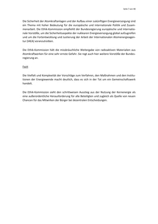 Seite 7 von 48 




Die Sicherheit der Atomkraftanlagen und der Aufbau einer zukünftigen Energieversorgung sind 
ein  Thema  mit  hoher  Bedeutung  für  die  europäische  und  internationale  Politik  und  Zusam‐
menarbeit. Die Ethik‐Kommission empfiehlt der Bundesregierung europäische und internatio‐
nale Vorstöße, um die Sicherheitsaspekte der nuklearen Energieversorgung global aufzugreifen 
und um die Fortentwicklung und Justierung der Arbeit der Internationalen Atomenergieagen‐
tur (IAEA) voranzutreiben.  


Die  Ethik‐Kommission  hält  die  missbräuchliche  Weitergabe  von  radioaktiven  Materialien  aus 
Atomkraftwerken für eine sehr ernste Gefahr. Sie regt auch hier weitere Vorstöße der Bundes‐
regierung an.  


Fazit 


Die Vielfalt und Komplexität der Vorschläge zum Verfahren, den Maßnahmen und den Institu‐
tionen  der  Energiewende  macht  deutlich,  dass  es  sich  in  der  Tat  um  ein  Gemeinschaftswerk 
handelt. 


Die  Ethik‐Kommission  sieht  den  schrittweisen  Ausstieg  aus  der  Nutzung  der  Kernenergie  als 
eine außerordentliche Herausforderung für alle Beteiligten und zugleich als Quelle von neuen 
Chancen für das Mitwirken der Bürger bei dezentralen Entscheidungen. 
 