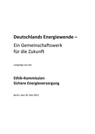  

 

 

Deutschlands Energiewende – 
 


Ein Gemeinschaftswerk  
für die Zukunft 
 

vorgelegt von der  
 
 

Ethik‐Kommission  
Sichere Energieversorgung  
 
Berlin, den 30. Mai 2011    
 
