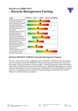 Bericht zum #RMFT2013
7.

Records Management Fachtag

Nächste PROJECT CONSULT Records Management Tagung
Am 25.11.2014 findet wieder in Offenbach die 8. PROJECT CONSULT Records Management Veranstaltung statt. Die #RMK2014 "Records Management Konferenz" steht unter
dem Motto "Ordnung schaffen & Ordnung halten". Schwerpunkthemen werden die elektronische Akte, Records-Management-Branchenlösungen, Metadaten-Management und automatische Klassifikation sowie Verwaltung des Lebenszyklus und revisionssichere Archivierung sein. Vorzugsweise werden wieder Anwendervorträge berücksichtigt. Der Call-forPapers wird Anfang Februar erscheinen.

Kunde: Web
Datei:
Bericht_7.RecordsManagementFachtag2013.docx
© PROJECT CONSULT GmbH 2013

Thema:
Autor:
Datum:

Records Management | Information Governance
Kff
27.12.2013

Version:
Status:
Seite:

1.0
Fertig
12 von 13

 