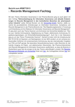 Bericht zum #RMFT2013
7.

Records Management Fachtag

Mit dem Thema Information Governance in der Pharma-Branche ging es auch gleich mit
dem Vortrag "Rahmenbedingung für Information Governance und aktuelle Entwicklungen im Records Management in den kontrollierten Bereichen der pharmazeutischen Industrie" weiter. Michael Bursian von der Grünenthal GmbH, Aachen, stellte zunächst die grundsätzlichen Anforderungen an Information Governance, Compliance und
Records Management in der Pharma-Branche dar: "Die Regulierungsbereiche in Forschung
und Entwicklung und ihre Relevanz für Information Governance und Records Management".
Er ging dann auch das Thema Scannen und Archivieren bei Grünenthal detailliert ein: "Status quo: Hybride Archivsysteme, Digitalisierung von Papier, elektronische Archivierung, Digitalisierungsstrategien und Wirtschaftlichkeitsüberlegungen". Auch hier in der Diskussion
ging es um das Thema "Ersetzendes Scannen". Gemeint ist aber nicht die Umsetzung der
BSI TR 03138 mit Signieren und Nachsignieren mit der QES sondern um ein sicheres professionelles Verfahren mit revisionssicherer Archivierung, das den internationalen Vorgaben
von FDA und GxP genügt. Die besondere Herausforderung heute in allen Branchen ist, der
hybride Umgang mit Papier- und elektronischen Dokumenten. Bei Pharma-Unternehmen
sind Records Management & Information Governance verpflichtend, so dass die Branche in
Deutschland quasi fast die einzige ist die das Thema vollumfänglich umsetzt. Die RecordsManagement-Webseite von Grünenthal findet sich hier, die Vortragsfolien können hier heruntergeladen werden.

Kunde: Web
Datei:
Bericht_7.RecordsManagementFachtag2013.docx
© PROJECT CONSULT GmbH 2013

Thema:
Autor:
Datum:

Records Management | Information Governance
Kff
27.12.2013

Version:
Status:
Seite:

1.0
Fertig
5 von 13

 