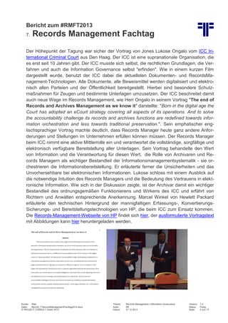 Bericht zum #RMFT2013
7.

Records Management Fachtag

Der Höhepunkt der Tagung war sicher der Vortrag von Jones Lukose Ongalo vom ICC International Criminal Court aus Den Haag. Der ICC ist eine supranationale Organisation, die
es erst seit 10 Jahren gibt. Der ICC musste sich selbst, die rechtlichen Grundlagen, die Verfahren und auch die Information Governance selbst "erfinden". Wie in einem kurzen Film
dargestellt wurde, benutzt der ICC dabei die aktuellsten Dokumenten- und RecordsManagement-Technologien. Alle Dokumente, alle Beweismittel werden digitalisiert und elektronisch allen Parteien und der Öffentlichkeit bereitgestellt. Hierbei sind besondere Schutzmaßnahmen für Zeugen und bestimmte Unterlagen umzusetzen. Der ICC beschreitet damit
auch neue Wege im Records Management, wie Herr Ongalo in seinem Vortrag "The end of
Records and Archives Management as we know it" darstellte: "Born in the digital age the
Court has adopted an eCourt strategy covering all aspects of its operations. And to solve
the accountability challenge its records and archives functions are redefined towards information orchestration and less towards traditional preservation.". Sein emphatischer englischsprachiger Vortrag machte deutlich, dass Records Manager heute ganz andere Anforderungen und Stellungen im Unternehmen erfüllen können müssen. Der Records Manager
beim ICC nimmt eine aktive Mittlerrolle ein und verantwortet die vollständige, sorgfältige und
elektronisch verfügbare Bereitstellung aller Unterlagen. Sein Vortrag behandelte den Wert
von Information und die Verantwortung für diesen Wert, die Rolle von Archivaren und Records Managern als wichtiger Bestandteil der Informationsmanagementsystematik - sie orchestrieren die Informationsbereitstellung. Er erläuterte ferner die Unsicherheiten und das
Unvorhersehbare bei elektronischen Informationen. Lukose schloss mit einem Ausblick auf
die notwendige Intuition des Records Managers und die Bedeutung des Vertrauens in elektronische Information. Wie sich in der Diskussion zeigte, ist der Archivar damit ein wichtiger
Bestandteil des ordnungsgemäßen Funktionierens und Wirkens des ICC und erfährt von
Richtern und Anwälten entsprechende Anerkennung. Marcel Winkel von Hewlett Packard
erläuterte den technischen Hintergrund der mannigfaltigen Erfassungs-, KonvertierungsSicherungs- und Bereitstellungstechnologien von HP, die beim ICC zum Einsatz kommen.
Die Records-Management-Webseite von HP findet sich hier, der ausformulierte Vortragstext
mit Abbildungen kann hier heruntergeladen werden.

Kunde: Web
Datei:
Bericht_7.RecordsManagementFachtag2013.docx
© PROJECT CONSULT GmbH 2013

Thema:
Autor:
Datum:

Records Management | Information Governance
Kff
27.12.2013

Version:
Status:
Seite:

1.0
Fertig
9 von 13

 