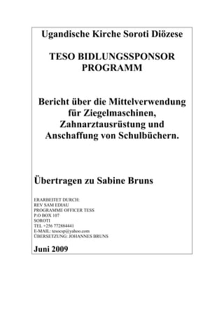 Ugandische Kirche Soroti Diözese

     TESO BIDLUNGSSPONSOR
           PROGRAMM


 Bericht über die Mittelverwendung
        für Ziegelmaschinen,
      Zahnarztausrüstung und
  Anschaffung von Schulbüchern.



Übertragen zu Sabine Bruns
ERARBEITET DURCH:
REV SAM EDIAU
PROGRAMME OFFICER TESS
P.O BOX 107
SOROTI
TEL +256 772884441
E-MAIL: tesocsp@yahoo.com
ÜBERSETZUNG: JOHANNES BRUNS


Juni 2009
 