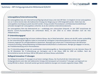 Summary – BPI Fertigungsindustrie Mittelstand D/A/CH



          Leistungsbilanz/Unternehmenserfolg
          Die Leistungsbilanz bzw. der Unternehmenserfolg liegt aktuell etwas unter dem BPI Wert. Im Vergleich mit der Leistungsbilanz
          von vor 3 Jahren konnte über alle Subbranchen hinweg eine Steigerung von 5,9% festgestellt werden. Daher kann die
          Leistungsbilanz durchweg als positiv beurteilt werden. Einzig und allein Personalwesen und Materialwirtschaft/Einkauf
          schneiden bezüglich der Leistungsbilanz schlechter ab als die restlichen Unternehmensbereiche.
          Die Leistungsbilanz führt die Elektrotechnik an – unabhängig vom untersuchten Zeitpunkt. Im Jahr 2007 verzeichnete die
          Branche Gummi-/Kunststoffwaren die schlechteste Bilanz, im Jahr 2010 ist es neben derselben noch die Holz-
          /Möbelindustrie.
          IT-Unterstützungsgrad
          Der IT-Unterstützungsgrad liegt auf einem mittleren Niveau, das im Detail betrachtet , ebenso wie der BPI, weiter ausbaufähig
          ist. Die Unterstützung der täglichen Arbeit ist innerhalb der wichtigsten Unternehmensbereiche und den darin gelebten
          Prozessen insgesamt als zufriedenstellend zu bezeichnen. Besonders gut scheint die IT-Unterstützung in den Bereichen
          Finanzen/Controlling, Verkauf/Marketing und Materialwirtschaft/Einkauf zu funktionieren. Weniger gut dagegen im Service,
          der Produktentwicklung und im Personalwesen.
          Der IT-Unterstützungsgrad steigt mit zunehmender Unternehmensgröße an. Dementsprechend ist in der kleinsten Klasse 20
          bis 99 Mitarbeiter die IT-Unterstützung am Geringsten und in der Klasse 1000 bis 1999 am Größten. Nach der
          Wirtschaftskrise konnte die Klasse 500 bis 999 jedoch auf dieses Niveau aufschließen.
          Reifegrad innovativer IT-Lösungen
          Der Reifegrad innovativer IT-Lösungen ist auf einem niedrigen Niveau. Der Durchschnitt der Unternehmen der
          Fertigungsindustrie setzt über alle Subbranchen hinweg nicht konsequent auf innovative IT-Lösungen und zeigt auch nur
          wenig Affinität zu diesen. Vereinzelt werden gar bereits etablierte Lösungen als innovativ angesehen (bspw. CRM).




© 2011 techconsult GmbH | Tel.: +49 (0) 561/8109-0 | www.techconsult.de                                                                   11
 