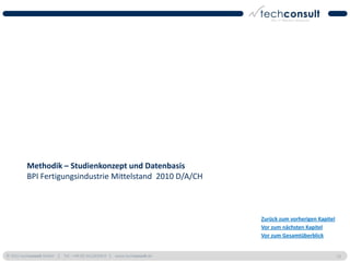 Methodik – Studienkonzept und Datenbasis
          BPI Fertigungsindustrie Mittelstand 2010 D/A/CH



                                                                          Zurück zum vorherigen Kapitel
                                                                          Vor zum nächsten Kapitel
                                                                          Vor zum Gesamtüberblick


© 2011 techconsult GmbH | Tel.: +49 (0) 561/8109-0 | www.techconsult.de                                   13
 