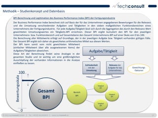 Methodik – Studienkonzept und Datenbasis
           BPI-Berechnung und Legitimation des Business Performance Index (BPI) der Fertigungsindustrie
           Der Business Performance Index berechnet sich auf Basis der für das Unternehmen angegebenen Bewertungen für die Relevanz
           und die Umsetzung verschiedenster Aufgaben und Tätigkeiten in den sieben maßgeblichen Funktionsbereichen eines
           Unternehmens der Fertigungsindustrie. Für jede Aufgabe/Tätigkeit lässt sich durch die Aggregation des durch den Relevanz-Wert
           gewichteten Umsetzungswertes ein Tätigkeits-BPI errechnen. Dieser BPI ergibt kumuliert den BPI für den jeweiligen
           Unternehmens- bzw. Funktionsbereich und auf Gesamtebene den Gesamt Unternehmens-BPI auf einer Skala von 0 bis 100.
           Die Berechnung aller Mittelwerte erfolgt auf Grundlage, der in der jeweiligen Aufgabe bzw. Tätigkeit vorhanden gültigen Fälle.
           Der Gesamt BPI ergibt sich daher als gewichtetes arithmetisches Mittel aus diesen Werten.
           Der BPI kann somit vom nicht gewichteten Mittelwert
           (einfacher Mittelwert über alle ausgewiesenen Items) der
           Aufgaben/Tätigkeiten abweichen.                                       Aufgabe/Tätigkeit
           Diese Art der Berechnung findet seine Analogie in der
           gesamten Studie und ist wichtig um eine größtmöglichen
           Ausschöpfung der vorhanden Informationen in die Analyse
           einfließen zu lassen.
                                                                                    Zufriedenheit                Relevanz der
                                                                                       mit der                  Aufgabe für das   Gewichtungs
                                                                                     Umsetzung                   Unternehmen       -faktoren
                        100
              Bewertungsskala




                                                                                                    Tätigkeit
                                                                                                      BPI

                                     Gesamt                               Bereich
                                                                                                                Tätigkeit
                                                                            BPI
                                       BPI                                                                        BPI


                                                                                                    Tätigkeit
                                                                                                      BPI


                                0
© 2011 techconsult GmbH | Tel.: +49 (0) 561/8109-0 | www.techconsult.de                                                                         17
 