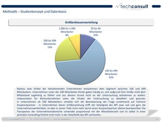 Methodik – Studienkonzept und Datenbasis

                                                                 Größenklassenverteilung
                                                          1.000 bis 1.999          20 bis 99
                                                            Mitarbeiter           Mitarbeiter
                                                                8%                   10%

                                          500 bis 999
                                          Mitarbeiter
                                             19%




                                                                                                100 bis 499
                                                                                                Mitarbeiter
                                                                                                   63%



              Nahezu zwei Drittel der teilnehmenden Unternehmen entstammen dem Segment zwischen 100 und 499
              Mitarbeitern. Unternehmen unter der 100 Mitarbeiter-Hürde gaben häufig an, sich aufgrund ihrer Größe nicht dem
              Mittelstand zugehörig zu fühlen und aus diesem Grund nicht an der Untersuchung teilnehmen zu wollen.
              Insbesondere für Kleinunternehmen seien die Inhalte der Untersuchung zu detailliert und granular.
              In Unternehmen ab 500 Mitarbeitern verteilte sich die Beantwortung der Frage zunehmend auf mehrere
              Ansprechpartner - in Unternehmen dieser Größenordnung trifft der Detailgrad des BPI zwar voll und ganz die
              Unternehmenswirklichkeit, ist aber in seiner Tiefe nicht mehr durch einen Ansprechpartner alleine beantwortbar. Die
              Transparenz der Unternehmensbereiche schwindet proportional mit der Mitarbeiterzahl und ist selbst in einer
              zentralen Controlling-Einheit nicht mehr in der Detailtiefe des BPI vorhanden.
© 2011 techconsult GmbH | Tel.: +49 (0) 561/8109-0 | www.techconsult.de                                                             20
 