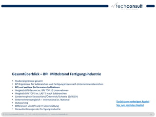 Gesamtüberblick – BPI Mittelstand Fertigungsindustrie
          •   Studienergebnisse gesamt
          •   BPI Ergebnisse für Subbranchen und Fertigungstypen nach Unternehmensbereichen
          •   BPI und weitere Performance Indikatoren
          •   Vergleich BPI Gesamt vs. BPI TOP 10 Unternehmen
          •   Vergleich BPI TOP 5 vs. LAST 5 nach Subbranchen
          •   Ländervergleich Deutschland/Österreich/Schweiz (D/A/CH)
          •   Unternehmensvergleich – International vs. National
                                                                                              Zurück zum vorherigen Kapitel
          •   Outsourcing
          •   Differenzen von BPI und IT-Unterstützung                                        Vor zum nächsten Kapitel
          •   Herausforderungen der Fertigungsindustrie
© 2011 techconsult GmbH | Tel.: +49 (0) 561/8109-0 | www.techconsult.de                                                       29
 