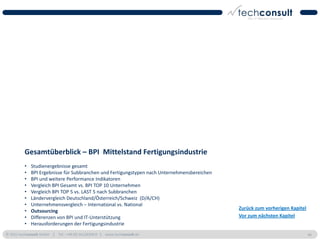 Gesamtüberblick – BPI Mittelstand Fertigungsindustrie
          •   Studienergebnisse gesamt
          •   BPI Ergebnisse für Subbranchen und Fertigungstypen nach Unternehmensbereichen
          •   BPI und weitere Performance Indikatoren
          •   Vergleich BPI Gesamt vs. BPI TOP 10 Unternehmen
          •   Vergleich BPI TOP 5 vs. LAST 5 nach Subbranchen
          •   Ländervergleich Deutschland/Österreich/Schweiz (D/A/CH)
          •   Unternehmensvergleich – International vs. National
                                                                                              Zurück zum vorherigen Kapitel
          •   Outsourcing
          •   Differenzen von BPI und IT-Unterstützung                                        Vor zum nächsten Kapitel
          •   Herausforderungen der Fertigungsindustrie
© 2011 techconsult GmbH | Tel.: +49 (0) 561/8109-0 | www.techconsult.de                                                       46
 
