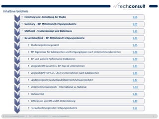 Inhaltsverzeichnis
                   • Einleitung und Zielsetzung der Studie                                                  S.06

                   • Summary – BPI Mittelstand Fertigungsindustrie                                          S.09

                   • Methodik - Studienkonzept und Datenbasis                                               S.13

                   • Gesamtüberblick – BPI Mittelstand Fertigungsindustrie                                  S.24

                          • Studienergebnisse gesamt                                                        S.25

                          • BPI Ergebnisse für Subbranchen und Fertigungstypen nach Unternehmensbereichen   S.26

                          • BPI und weitere Performance Indikatoren                                         S.29

                          • Vergleich BPI Gesamt vs. BPI Top 10 Unternehmen                                 S.33

                          • Vergleich BPI TOP 5 vs. LAST 5 Unternehmen nach Subbranchen                     S.35

                          • Ländervergleich Deutschland/Österreich/Schweiz (D/A/CH                          S.42

                          • Unternehmensvergleich – International vs. National                              S.44

                          • Outsourcing                                                                     S.46

                          • Differenzen von BPI und IT-Unterstützung                                        S.49

                          • Herausforderungen der Fertigungsindustrie                                       S.52


© 2011 techconsult GmbH | Tel.: +49 (0) 561/8109-0 | www.techconsult.de                                            5
 