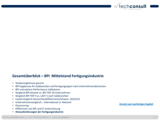 Gesamtüberblick – BPI Mittelstand Fertigungsindustrie
          •   Studienergebnisse gesamt
          •   BPI Ergebnisse für Subbranchen und Fertigungstypen nach Unternehmensbereichen
          •   BPI und weitere Performance Indikatoren
          •   Vergleich BPI Gesamt vs. BPI TOP 10 Unternehmen
          •   Vergleich BPI TOP 5 vs. LAST 5 nach Subbranchen
          •   Ländervergleich Deutschland/Österreich/Schweiz (D/A/CH)
          •   Unternehmensvergleich – International vs. National
                                                                                              Zurück zum vorherigen Kapitel
          •   Outsourcing
          •   Differenzen von BPI und IT-Unterstützung
          •   Herausforderungen der Fertigungsindustrie
© 2011 techconsult GmbH | Tel.: +49 (0) 561/8109-0 | www.techconsult.de                                                       52
 